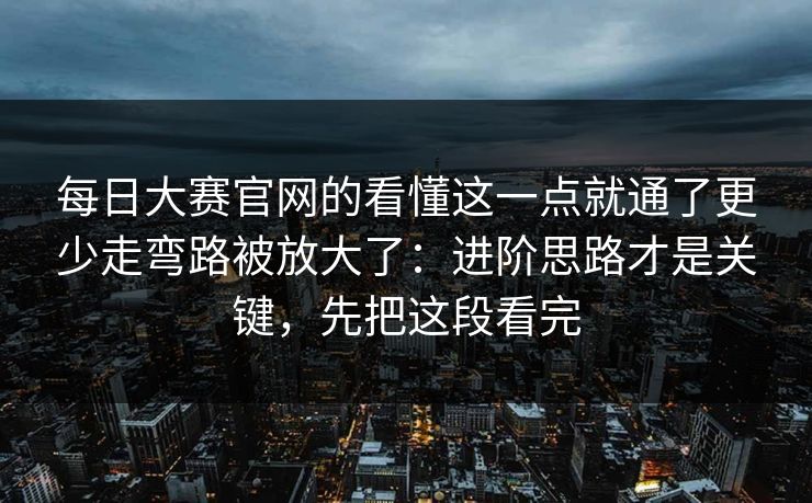 每日大赛官网的看懂这一点就通了更少走弯路被放大了：进阶思路才是关键，先把这段看完