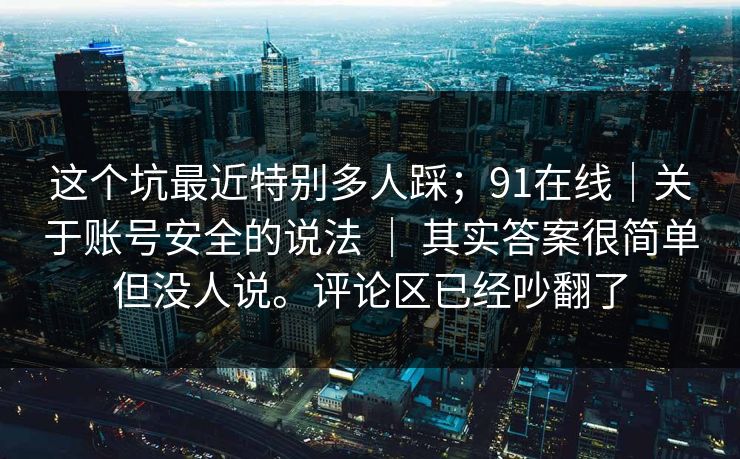 这个坑最近特别多人踩；91在线｜关于账号安全的说法 ｜ 其实答案很简单但没人说。评论区已经吵翻了