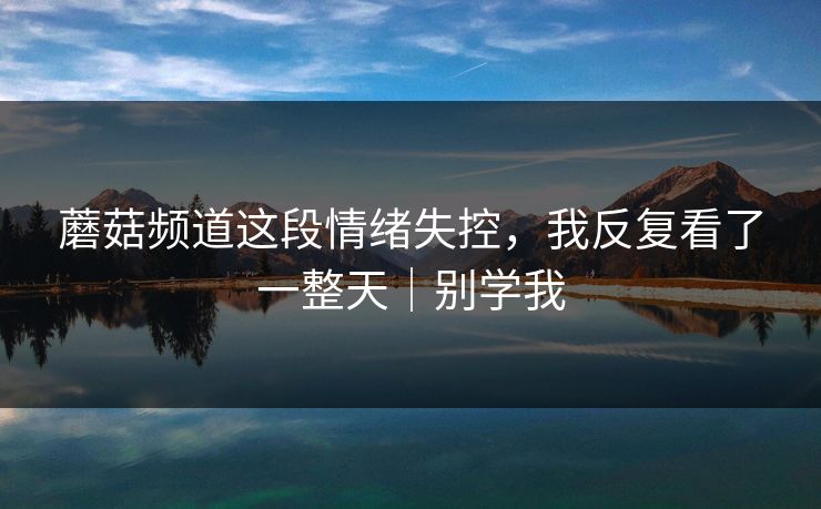 蘑菇频道这段情绪失控，我反复看了一整天｜别学我