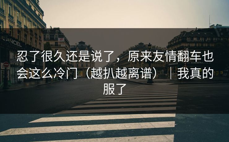 忍了很久还是说了，原来友情翻车也会这么冷门（越扒越离谱）｜我真的服了