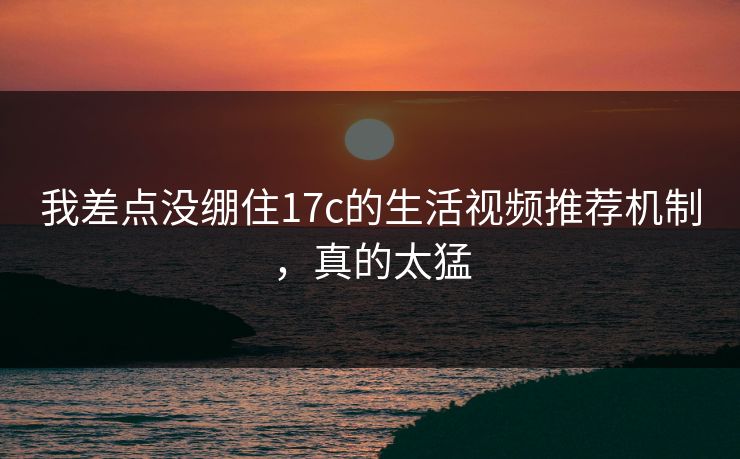 我差点没绷住17c的生活视频推荐机制，真的太猛