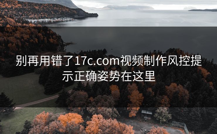 别再用错了17c.com视频制作风控提示正确姿势在这里