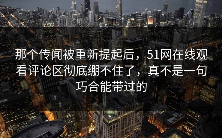 那个传闻被重新提起后，51网在线观看评论区彻底绷不住了，真不是一句巧合能带过的