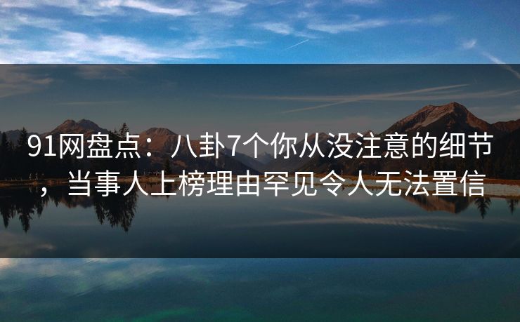 91网盘点：八卦7个你从没注意的细节，当事人上榜理由罕见令人无法置信