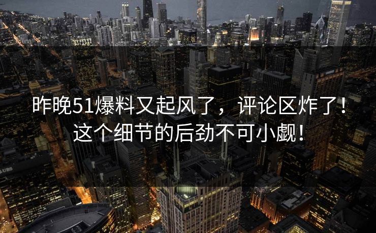 昨晚51爆料又起风了，评论区炸了！这个细节的后劲不可小觑！
