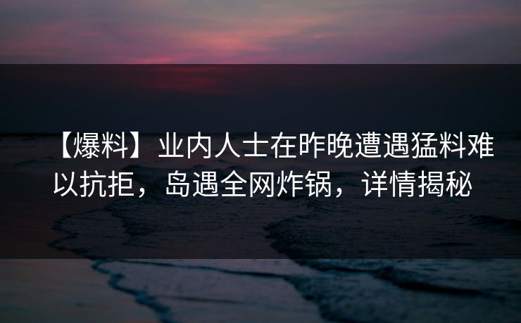 【爆料】业内人士在昨晚遭遇猛料难以抗拒，岛遇全网炸锅，详情揭秘