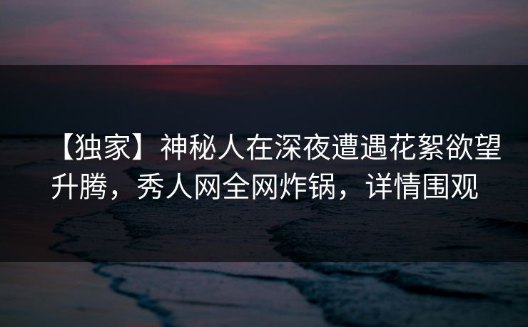 【独家】神秘人在深夜遭遇花絮欲望升腾，秀人网全网炸锅，详情围观