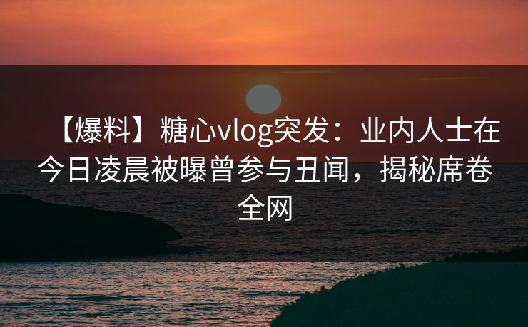 【爆料】糖心vlog突发:业内人士在今日凌晨被曝曾参与丑闻,揭秘席卷全网 【爆料】糖心vlog突发:业内人士在今日凌晨被曝曾参与丑闻,揭秘席卷全网