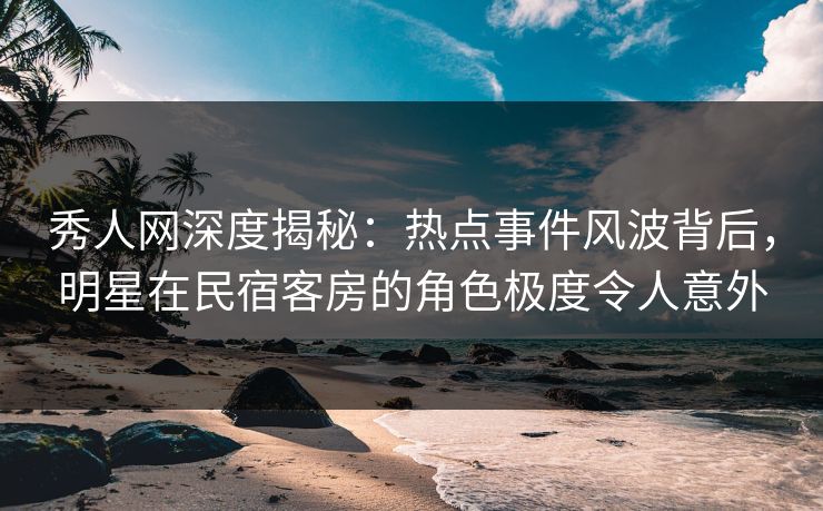 秀人网深度揭秘：热点事件风波背后，明星在民宿客房的角色极度令人意外