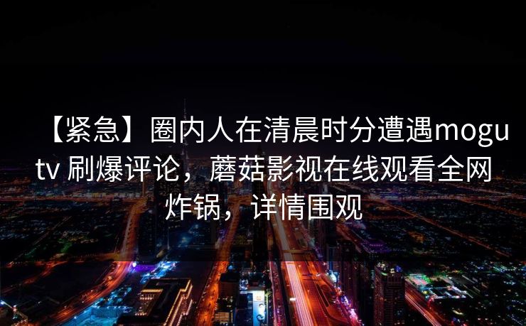 【紧急】圈内人在清晨时分遭遇mogutv 刷爆评论，蘑菇影视在线观看全网炸锅，详情围观