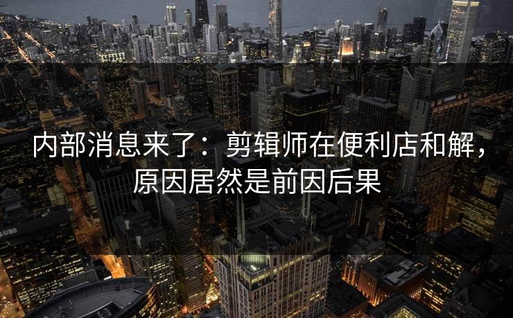 内部消息来了:剪辑师在便利店和解,原因居然是前因后果 内部消息来了:剪辑师在便利店和解,原因居然是前因后果