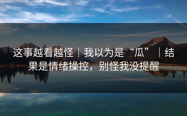 这事越看越怪|我以为是“瓜”|结果是情绪操控,别怪我没提醒 这事越看越怪|我以为是“瓜”|结果是情绪操控,别怪我没提醒