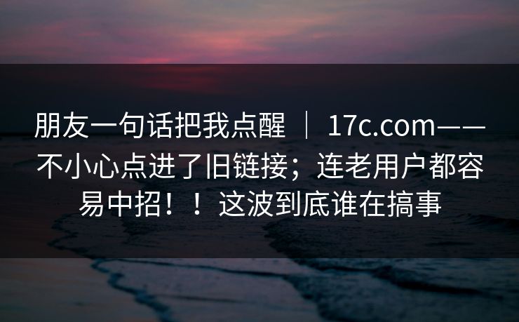 朋友一句话把我点醒 ｜ 17c.com——不小心点进了旧链接；连老用户都容易中招！！这波到底谁在搞事