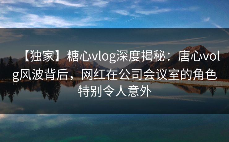 【独家】糖心vlog深度揭秘:唐心volg风波背后,网红在公司会议室的角色特别令人意外 【独家】糖心vlog深度揭秘:唐心volg风波背后,网红在公司会议室的角色特别令人意外