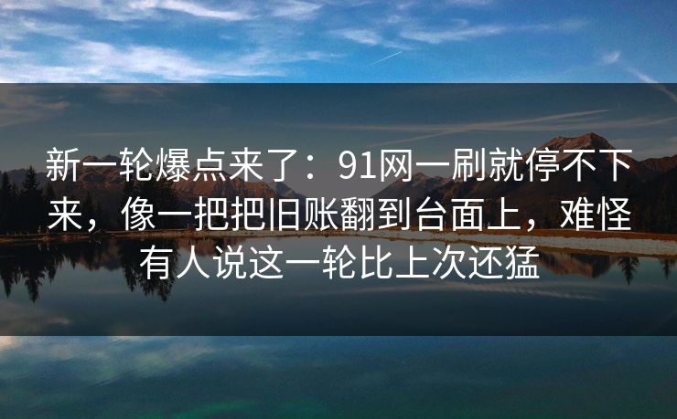 新一轮爆点来了：91网一刷就停不下来，像一把把旧账翻到台面上，难怪有人说这一轮比上次还猛